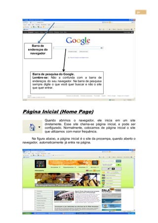 50
Página Inicial (Home Page)
Quando abrimos o navegador, ele inicia em um site
diretamente. Esse site chama-se página inicial, e pode ser
configurado. Normalmente, colocamos de página inicial o site
que utilizamos com maior frequência.
Na figura abaixo, a página inicial é o site da procempa, quando aberto o
navegador, automaticamente já entra na página.
Barra de
endereços do
navegador
Barra de pesquisa do Google.
Lembre-se: Não a confunda com a barra de
endereços do seu navegador. Na barra de pesquisa
sempre digite o que você quer buscar e não o site
que quer entrar.
 