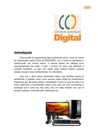 7
Introdução
Esta apostila foi desenvolvida pelos professores para o curso do Centro
de Capacitação Digital (CCD) da PROCEMPA, com o intuito de aperfeiçoar o
conhecimento dos nossos alunos. A mesma deverá ser utilizada como
acompanhamento nas aulas, e após o término do curso para relembrar o
conteúdo trabalhado, ou seja, com auxílio deste material didático, poderão
estudar e buscar novos conhecimentos em informática.
Para que o aluno possa desenvolver melhor suas aptidões deverá ler
atentamente a apostila, assim como procurar outras fontes de conhecimento.
Esperamos que ele possa utilizar o computador e todos os seus recursos com
maior rendimento e compreensão, assim como cada vez mais acompanhar à
tecnologia que a cada dia, não anda, mas sim salta, fazendo com que os
usuários busquem constantemente aperfeiçoar-se.
 