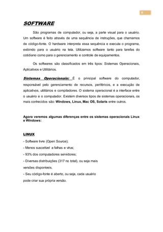 8
SOFTWARE
São programas de computador, ou seja, a parte visual para o usuário.
Um software é feito através de uma sequência de instruções, que chamamos
de código-fonte. O hardware interpreta essa sequência e executa o programa,
exibindo para o usuário na tela. Utilizamos software tanto para tarefas do
cotidiano como para o gerenciamento e controle de equipamentos.
Os softwares são classificados em três tipos: Sistemas Operacionais,
Aplicativos e Utilitários.
Sistemas Operacionais: É o principal software do computador,
responsável pelo gerenciamento de recursos, periféricos, e a execução de
aplicativos, utilitários e compiladores. O sistema operacional é a interface entre
o usuário e o computador. Existem diversos tipos de sistemas operacionais, os
mais conhecidos são: Windows, Linux, Mac OS, Solaris entre outros.
Agora veremos algumas diferenças entre os sistemas operacionais Linux
e Windows:
LINUX
- Software livre (Open Source);
- Menos suscetível a falhas e vírus;
- 93% dos computadores servidores;
- Diversas distribuições (317 no total), ou seja mais
versões disponíveis.
- Seu código-fonte é aberto, ou seja, cada usuário
pode criar sua própria versão.
 