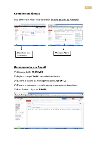 62
Como ler um E-mail:
Para abrir seus e-mails, você deve clicar em cima do nome do remetente.
Como mandar um E-mail
1º) Clique no botão ESCREVER
2º) Digite no campo “PARA” o e-mail do destinatário;
3º) Escreva o assunto da mensagem na caixa ASSUNTO;
4º) Escreva a mensagem completa naquele espaço grande logo abaixo;
5º) Para finalizar, clique em ENVIAR.
Clicandoem cima
do remetente
Mensagem Aberta
 