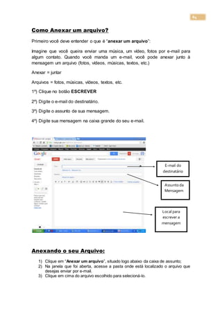 64
Como Anexar um arquivo?
Primeiro você deve entender o que é “anexar um arquivo”:
Imagine que você queira enviar uma música, um vídeo, fotos por e-mail para
algum contato. Quando você manda um e-mail, você pode anexar junto à
mensagem um arquivo (fotos, vídeos, músicas, textos, etc.)
Anexar = juntar
Arquivos = fotos, músicas, vídeos, textos, etc.
1º) Clique no botão ESCREVER
2º) Digite o e-mail do destinatário.
3º) Digite o assunto de sua mensagem.
4º) Digite sua mensagem na caixa grande do seu e-mail.
Anexando o seu Arquivo:
1) Clique em “Anexar um arquivo”, situado logo abaixo da caixa de assunto;
2) Na janela que foi aberta, acesse a pasta onde está localizado o arquivo que
desejas enviar por e-mail.
3) Clique em cima do arquivo escolhido para selecioná-lo.
E-mail do
destinatário
Assuntoda
Mensagem
Local para
escrever a
mensagem
 