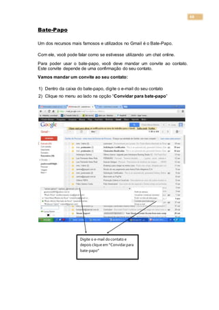 68
Bate-Papo
Um dos recursos mais famosos e utilizados no Gmail é o Bate-Papo.
Com ele, você pode falar como se estivesse utilizando um chat online.
Para poder usar o bate-papo, você deve mandar um convite ao contato.
Este convite depende de uma confirmação do seu contato.
Vamos mandar um convite ao seu contato:
1) Dentro da caixa do bate-papo, digite o e-mail do seu contato
2) Clique no menu ao lado na opção “Convidar para bate-papo”
Digite o e-mail docontato e
depois clique em “Convidarpara
bate-papo”
 