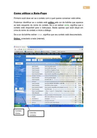 69
Como utilizar o Bate-Papo
Primeiro você deve ver se o contato com o qual queres conversar está online.
Podemos identificar se o contato está online pela cor da bolinha que aparece
ao lado esquerdo do nome do contato. Se a cor estiver verde, significa que o
contato está disponível para o bate-papo. Basta apenas que você clique em
cima do nome do contato e inicie o diálogo.
Se a cor da bolinha estiver cinza, significa que seu contato está desconectado.
Online: conectado a rede (internet).
Contato
Online Lista dos
contatos
 