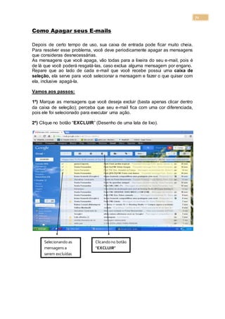 71
Como Apagar seus E-mails
Depois de certo tempo de uso, sua caixa de entrada pode ficar muito cheia.
Para resolver esse problema, você deve periodicamente apagar as mensagens
que consideras desnecessárias.
As mensagens que você apaga, vão todas para a lixeira do seu e-mail, pois é
de lá que você poderá resgatá-las, caso exclua alguma mensagem por engano.
Repare que ao lado de cada e-mail que você recebe possui uma caixa de
seleção, ela serve para você selecionar a mensagem e fazer o que quiser com
ela, inclusive apagá-la.
Vamos aos passos:
1º) Marque as mensagens que você deseja excluir (basta apenas clicar dentro
da caixa de seleção); perceba que seu e-mail fica com uma cor diferenciada,
pois ele foi selecionado para executar uma ação.
2º) Clique no botão “EXCLUIR” (Desenho de uma lata de lixo).
Selecionando as
mensagens a
serem excluídas
Clicandono botão
“EXCLUIR”
 