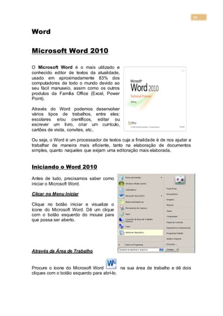 72
Word
Microsoft Word 2010
O Microsoft Word é o mais utilizado e
conhecido editor de textos da atualidade,
usado em aproximadamente 83% dos
computadores de todo o mundo devido ao
seu fácil manuseio, assim como os outros
produtos da Família Office (Excel, Power
Point).
Através do Word podemos desenvolver
vários tipos de trabalhos, entre eles:
escolares e/ou científicos, editar ou
escrever um livro, criar um currículo,
cartões de visita, convites, etc..
Ou seja, o Word é um processador de textos cuja a finalidade é de nos ajudar a
trabalhar de maneira mais eficiente, tanto na elaboração de documentos
simples, quanto naqueles que exijam uma editoração mais elaborada.
Iniciando o Word 2010
Antes de tudo, precisamos saber como
iniciar o Microsoft Word.
Clicar no Menu Iniciar
Clique no botão iniciar e visualize o
ícone do Microsoft Word. Dê um clique
com o botão esquerdo do mouse para
que possa ser aberto.
Através da Área de Trabalho
Procure o ícone do Microsoft Word na sua área de trabalho e dê dois
cliques com o botão esquerdo para abrí-lo.
 