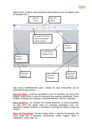 73
Agora vamos conhecer a tela principal do Word (menus, barra de rolagem, área
de digitação, etc...)
Veja abaixo detalhadamente qual a função de cada componente que foi
destacado na figura acima:
Barra de Título: local que apresenta o nome do aplicativo que está sendo
utilizado, assim como o nome do documento que estamos trabalhando. Possui
também os botões para minimizar, maximizar/restaurar e fechar o aplicativo.
Barra de Menus: Ao contrário das versões anteriores, os menus disponíveis
no word 2010 não abrem listas de comandos específicos, mas, sim,
apresentam painéis contendo os comandos no formato de botões e caixas de
entrada.
Barra de Ferramentas: Permite acesso rápido a algumas formatações, tais
como: fonte (tipo e tamanho), alinhamentos, estilos (negrito, itálico e
sublinhado), copiar, colar, etc..
Barra de
Títulos
Barra de
Menus
Barra de Ferramentas
padrão, formatação
tabelas e bordas.
Régua
Lateral
Régua
Superior
Barra de
Status
Modosde
Exibição
Barra de
Rolagem
Localonde será
digitado o texto
 
