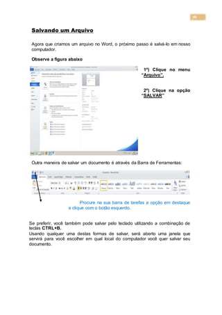 76
Salvando um Arquivo
Agora que criamos um arquivo no Word, o próximo passo é salvá-lo em nosso
computador.
Observe a figura abaixo
1º) Clique no menu
“Arquivo”.
2º) Clique na opção
“SALVAR”
Outra maneira de salvar um documento é através da Barra de Ferramentas:
Procure na sua barra de tarefas a opção em destaque
e clique com o botão esquerdo.
Se preferir, você também pode salvar pelo teclado utilizando a combinação de
teclas CTRL+B.
Usando qualquer uma destas formas de salvar, será aberto uma janela que
servirá para você escolher em qual local do computador você quer salvar seu
documento.
 