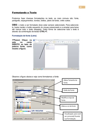 78
Formatando o Texto
Podemos fazer diversas formatações no texto, as mais comuns são: fonte,
parágrafo, espaçamentos, bordas, estilos, plano de fundo, entre outras.
OBS: o texto a ser formatado deve estar sempre selecionado. Para selecioná-
lo, basta manter o botão esquerdo do mouse pressionado e a arrastar para baixo
até marcar todo o texto desejado. Outra forma de selecionar todo o texto é
através da combinação de teclas CTRL+T.
Formatação de fonte (Letra)
1ºPasso) Clique na
seta no canto
DIREITO ao lado da
palavra fonte, como
mostra a figura:
Observe a figura abaixo e veja como formatamos a fonte:
Altera Tamanho da
fonte.
Estilo da Fonte
Modifica o tipo de
fonte.
Altera a corda fonte
Visualização: para você
ver comoestá ficando
sua formatação.
 