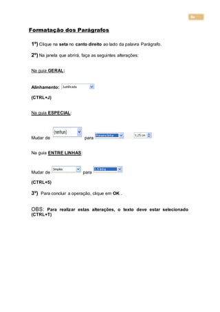 80
Formatação dos Parágrafos
1º) Clique na seta no canto direito ao lado da palavra Parágrafo.
2º) Na janela que abrirá, faça as seguintes alterações:
Na guia GERAL:
Alinhamento:
(CTRL+J)
Na guia ESPECIAL:
Mudar de para
Na guia ENTRE LINHAS:
Mudar de para
(CTRL+5)
3º) Para concluir a operação, clique em OK .
OBS: Para realizar estas alterações, o texto deve estar selecionado
(CTRL+T)
 