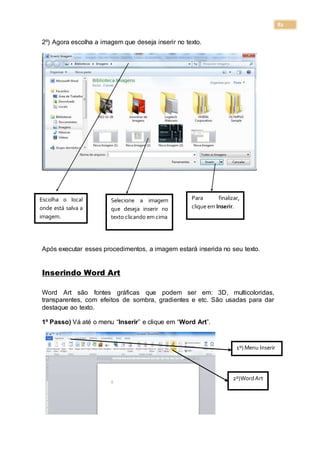 82
2º) Agora escolha a imagem que deseja inserir no texto.
Após executar esses procedimentos, a imagem estará inserida no seu texto.
Inserindo Word Art
Word Art são fontes gráficas que podem ser em: 3D, multicoloridas,
transparentes, com efeitos de sombra, gradientes e etc. São usadas para dar
destaque ao texto.
1º Passo) Vá até o menu “Inserir” e clique em “Word Art”.
Escolha o local
onde está salva a
imagem.
Selecione a imagem
que deseja inserir no
texto clicando em cima
Para finalizar,
clique em Inserir.
1º) Menu Inserir
2º)WordArt
 