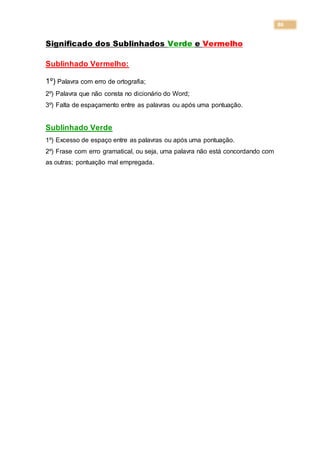86
Significado dos Sublinhados Verde e Vermelho
Sublinhado Vermelho:
1º) Palavra com erro de ortografia;
2º) Palavra que não consta no dicionário do Word;
3º) Falta de espaçamento entre as palavras ou após uma pontuação.
Sublinhado Verde
1º) Excesso de espaço entre as palavras ou após uma pontuação.
2º) Frase com erro gramatical, ou seja, uma palavra não está concordando com
as outras; pontuação mal empregada.
 