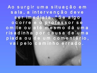 Ao surgir uma situação em sala, a intervenção deve ser imediata. "Se algo ocorre e o professor se omite ou até mesmo dá uma risadinha por causa de uma piada ou de um comentário, vai pelo caminho errado.  