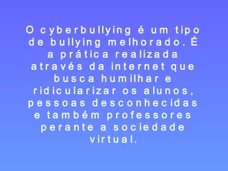 O cyberbullying é um tipo de bullying melhorado. É a prática realizada através da internet que busca humilhar e ridicularizar os alunos, pessoas desconhecidas e também professores perante a sociedade virtual. 