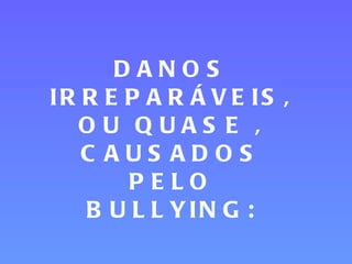 DANOS IRREPARÁVEIS, OU QUASE , CAUSADOS PELO BULLYING: 