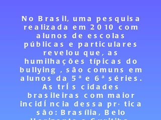 No Brasil, uma pesquisa realizada em 2010 com alunos de escolas públicas e particulares revelou que, as humilhações típicas do bullying , são comuns em alunos da 5ª e 6ª séries. As três cidades brasileiras com maior incidência dessa prática são: Brasília, Belo Horizonte e Curitiba. 