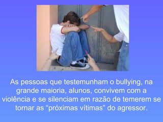 As pessoas que testemunham o bullying, na grande maioria, alunos, convivem com a violência e se silenciam em razão de temerem se tornar as “próximas vítimas” do agressor. 
