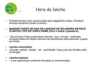 Proibido lanches com conservantes (tipo salgadinhos chips). Introduzir lanches saudáveis (frutas e outros).MANDAR TODOS OS DIAS OS LANCHES DE GELADEIRA EM SACO PLÁSTICO TIPO ZIP COM O NOME (Para ir direto à geladeira).- Dia de fruta (Toda quarta-feira): Mandar  suco  e frutas   preferidas acompanhadas em doses menores de carboidratos para estimular o gosto por frutas.Lanche comunitário: -Quando  pedido  mandar   em   quantidade  maior para ser dividido entre os amigos. Lanche especial:- A ser especificado conforme atividade ou comemoração.	Hora do lanche