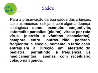     Para a preservação da boa saúde das crianças, caso as mesmas  estejam  com alguma doença contagiosa    como     exemplo:    conjuntivite, estomatite,parasitas (piolho), virose por rota vírus     (diarréia    e   vômitos    associados), catapora     entre      outras.   Não     poderão freqüentar  a  escola,  somente  o farão caso entreguem    à    Direção    um    atestado  do pediatra,     permitindo     a    freqüência.   Os medicamentos      apenas    com   receituário colado na agenda.Saúde