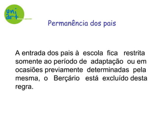    A entrada dos pais à  escola  fica   restrita somente ao período de  adaptação  ou em ocasiões previamente  determinadas  pela mesma,  o   Berçário   está  excluído desta regra.Permanência dos pais
