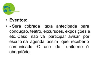 Eventos:- Será   cobrada    taxa   antecipada   para    condução, teatro, excursões, exposições e etc. Caso   não  vá   participar  avisar   por escrito na  agenda  assim   que  receber o comunicado.   O   uso    do     uniforme   é obrigatório.
