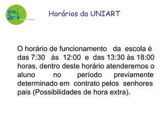 Horários da UNIART   O horário de funcionamento   da  escola é das 7:30   às  12:00  e  das 13:30 às 18:00 horas, dentro deste horário atenderemos o aluno         no        período      previamente determinado em  contrato pelos  senhores pais (Possibilidades de hora extra).