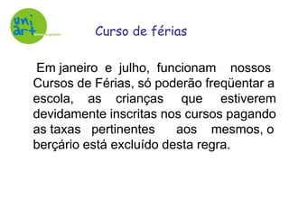 Curso de férias    Em janeiro  e  julho,  funcionam    nossos Cursos de Férias, só poderão freqüentar a escola,    as    crianças     que     estiverem devidamente inscritas nos cursos pagando as taxas   pertinentes      aos    mesmos, o berçário está excluído desta regra.
