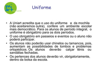 UniformeA Uniart acredita que o uso do uniforme   e  da mochila (não aceitaremos outra),  confere  um  ambiente  escolar mais democrático. Para os alunos de período integral,  o uniforme é obrigatório para os dois períodos. O uso obrigatório em passeios e eventos ou o aluno não poderá participar.Os alunos não poderão usar chinelos ou tamancos, pois, aumentam  as  possibilidades  de  tombos  e  problemas ortopédicos. Os   alunos     deverão     calçar   tênis    ou sandálias fechadas. Os pertences dos alunos deverão vir, obrigatoriamente, dentro da bolsa da escola.