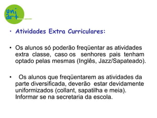 Atividades Extra Curriculares:Os alunos só poderão freqüentar as atividades extra  classe,  caso os   senhores  pais  tenham optado pelas mesmas (Inglês, Jazz/Sapateado).  Os alunos que freqüentarem as atividades da parte diversificada, deverão  estar devidamente uniformizados (collant, sapatilha e meia). Informar se na secretaria da escola. 