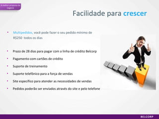 Multipedidos,  você pode fazer o seu pedido mínimo de R$250  todos os dias Facilidade para  crescer Prazo de 28 dias para pagar com a linha de crédito Belcorp Pagamento com cartões de crédito  Suporte de treinamento Suporte telefônico para a força de vendas Site específico para atender as necessidades de vendas Pedidos poderão ser enviados através do site e pelo telefone A melhor proposta de negócio 