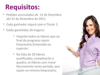 Requisitos: Pedidos acumulados de  12 de Setembro até 31 de Dezembro de 2011. Cada ganhador viajará com o Titular 2. Estão garantidas 20 viagens: Viajarão todos os líderes que ao final do programa sejam Empresário Esmeralda ou superior; Na falta de 20 líderes qualificados, completarão o quadro, os líderes com maior faturamento neste período, que sejam no mínimo Empresário. 