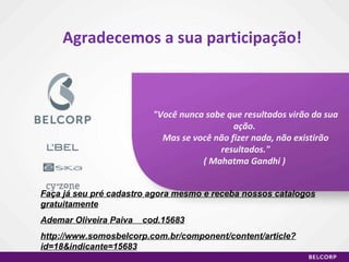 Agradecemos a sua participação! "Você nunca sabe que resultados virão da sua ação.  Mas se você não fizer nada, não existirão resultados." ( Mahatma Gandhi )  Faça já seu pré cadastro agora mesmo e receba nossos catalogos gratuitamente Ademar Oliveira Paiva  cod.15683 http://www.somosbelcorp.com.br/component/content/article?id=18&indicante=15683 