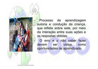 - Processo de aprendizagem
 autoria e condução da criança,
 que reflete sobre este, por meio
 da interação entre suas ações e
 as respostas obtidas.
- O erro e o não saber fazer
 devem      ser    vistos   como
 oportunidades de aprendizado.
 