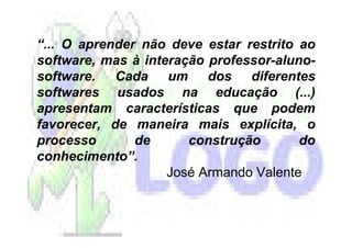“... O aprender não deve estar restrito ao
software, mas à interação professor-aluno-
software. Cada um dos diferentes
softwares usados na educação (...)
apresentam características que podem
favorecer, de maneira mais explícita, o
processo       de      construção       do
conhecimento”.
                    José Armando Valente
 