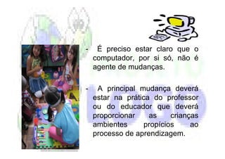 -    É preciso estar claro que o
    computador, por si só, não é
    agente de mudanças.

-    A principal mudança deverá
    estar na prática do professor
    ou do educador que deverá
    proporcionar    as    crianças
    ambientes     propícios     ao
    processo de aprendizagem.
 
