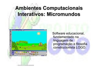 Ambientes Computacionais
 Interativos: Micromundos


             Software educacional,
             fundamentado na
             linguagem de
             programação e filosofia
             construcionista LOGO.
 