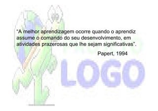 “A melhor aprendizagem ocorre quando o aprendiz
assume o comando do seu desenvolvimento, em
atividades prazerosas que lhe sejam significativas”.
                                   Papert, 1994
 