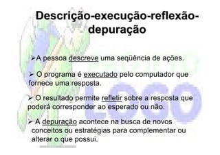 Descrição-execução-reflexão-
           depuração

  A pessoa descreve uma seqüência de ações.

   O programa é executado pelo computador que
fornece uma resposta.

  O resultado permite refletir sobre a resposta que
poderá corresponder ao esperado ou não.

  A depuração acontece na busca de novos
 conceitos ou estratégias para complementar ou
 alterar o que possui.
 