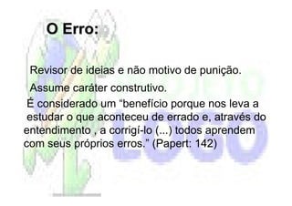O Erro:

 Revisor de ideias e não motivo de punição.
 Assume caráter construtivo.
 É considerado um “benefício porque nos leva a
 estudar o que aconteceu de errado e, através do
entendimento , a corrigí-lo (...) todos aprendem
com seus próprios erros.” (Papert: 142)
 
