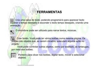 FERRAMENTAS

    Cria uma caixa de texto, podendo programá-lo para aparecer texto
esperar o tempo desejado e esconder o texto tempo desejado, criando uma
animação.

    O microfone pode ser utilizado para narrar textos, músicas.


      Criar botão. Você pode ter vários botões numa mesma página, Os
 botões são objetos que, ao serem clicados, executam alguma ação no
 projeto.
       Você pode controlar outros objetos, como por exemplo, as tartarugas,
 por meio dos botões.

       Ponteiro para clicar nos botões, digitar texto, mover e selecionar
       objetos.
 