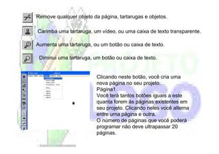 Remove qualquer objeto da página, tartarugas e objetos.

Carimba uma tartaruga, um vídeo, ou uma caixa de texto transparente.

Aumenta uma tartaruga, ou um botão ou caixa de texto.

 Diminui uma tartaruga, um botão ou caixa de texto.


                         Clicando neste botão, você cria uma
                         nova página no seu projeto.
                         Página1
                         Você terá tantos botões iguais a este
                         quanta forem às páginas existentes em
                         seu projeto. Clicando neles você alterna
                         entre uma página e outra.
                         O número de páginas que você poderá
                         programar não deve ultrapassar 20
                         páginas.
 