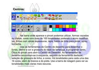 Centros:




         Na barra onde aparece o pincel podemos utilizar, formas vazadas
ou cheias, cores com mais de 100 tonalidades podendo o aluno modificá-
las, linhas com várias espessuras, lápis, balde de tinta para pintar, spray,
borracha.
         Use as ferramentas do Centro de desenho para desenhar o
fundo, definir a cor a grossura do lápis da tartaruga, e programar cores.
Clica no pincel para abrir o Centro de Desenho. As ferramentas de
desenho encontram-se à esquerda, seguida da ferramenta desfazer,
seleção de grossura de linha, e cores. Há tonalidades para cada uma das
14 cores, além do branco e do preto. Use a barra de rolagem para ver as
tonalidades mais claras mais escuras.
 