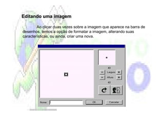 Editando uma imagem

        Ao clicar duas vezes sobre a imagem que aparece na barra de
desenhos, temos a opção de formatar a imagem, alterando suas
características, ou ainda, criar uma nova.
 