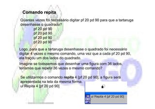Comando repita
Quantas vezes foi necessário digitar pf 20 pd 90 para que a tartaruga
desenhasse o quadrado?
       pf 20 pd 90
       pf 20 pd 90
       pf 20 pd 90
       pf 20 pd 90
Logo, para que a tartaruga desenhasse o quadrado foi necessário
digitar 4 vezes o mesmo comando, uma vez que a cada pf 20 pd 90,
ela traçou um dos lados do quadrado.
Imagine se tivéssemos que desenhar uma figura com 36 lados,
teríamos que repetir 36 vezes o mesmo comando?

Se utilizarmos o comando repita 4 [pf 20 pd 90], a figura será
apresentada na tela da mesma forma.
ul Repita 4 [pf 20 pd 90]
 