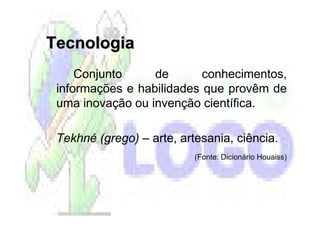 Tecnologia
     Conjunto     de       conhecimentos,
 informações e habilidades que provêm de
 uma inovação ou invenção científica.

 Tekhné (grego) – arte, artesania, ciência.
                           (Fonte: Dicionário Houaiss)
 