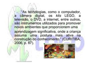 “As tecnologias, como o computador,
a câmera digital, os kits LEGO, a
televisão, o DVD, a internet, entre outros,
são instrumentos utilizados para promover
novos ambientes que proporcionem uma
aprendizagem significativa, onde a criança
assuma uma postura mais ativa na
construção do conhecimento.” (CURITIBA,
2006, p. 67).
 
