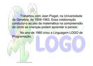 Trabalhou com Jean Piaget, na Universidade
de Genebra, de 1958-1963. Essa colaboração
conduziu-o ao uso da matemática na compreensão
de como as crianças podem aprender e pensar.
     No ano de 1960 criou a Linguagem LOGO de
Programação.
 