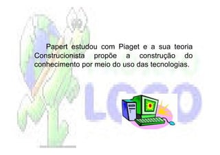 Papert estudou com Piaget e a sua teoria
Construcionista propõe a construção do
conhecimento por meio do uso das tecnologias.
 
