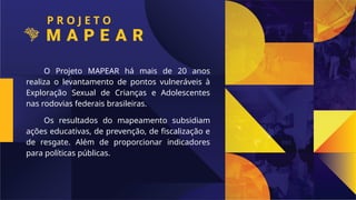 P R O J E T O
O Projeto MAPEAR há mais de 20 anos
realiza o levantamento de pontos vulneráveis à
Exploração Sexual de Crianças e Adolescentes
nas rodovias federais brasileiras.
Os resultados do mapeamento subsidiam
ações educativas, de prevenção, de fiscalização e
de resgate. Além de proporcionar indicadores
para políticas públicas.
 