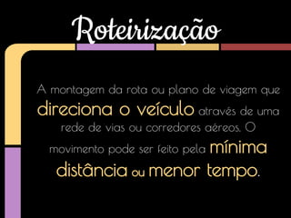 Roteirização
A montagem da rota ou plano de viagem que

direciona o veículo através de uma
rede de vias ou corredores aéreos. O

mínima
distância ou menor tempo.

movimento pode ser feito pela

 
