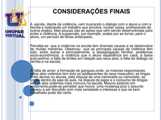 CONSIDERAÇÕES FINAIS A  escola, diante da violência, vem buscando o diálogo com o aluno e com a família e realizando um trabalho que envolve, muitas vezes, profissionais de outros órgãos. Mas poucas são as ações que vêm sendo desenvolvidas para evitar a violência. A suspensão, por exemplo, acaba por se tornar, para o aluno, um período de férias antecipado. Percebe-se  que a violência na escola tem diversas causas e se desenvolve de muitas maneiras. Observou  que as principais causas da violência têm sido, entre outras e principalmente, a desagregação familiar; problemas sócio-econômicos; a violência que o aluno experiência em casa; a baixa auto-estima; a falta de limites em relação aos seus atos; a falta de diálogo na família e na escola;  A  falta de amor; a formação de gangues,onde, os maiores responsáveis pelos atos violentos tem sido os adolescentes do sexo masculino; as brigas entre alunos ou alunas, pela disputa de uma namorada ou namorado, as brigas dentro da sala de aula, na disputa de jogos e o consumo de drogas são os atos violentos mais comuns na escola.  Mesmo estando em andamento,pode-se perceber que houve  uma mudança,pois o assunto passou a ser discutido com mais seriedade e interesse e que se bem trabalhado pode dar certo. 